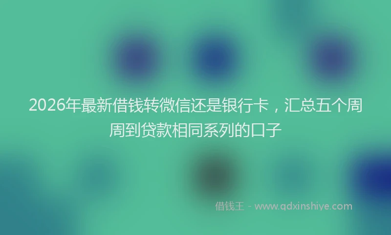2026年最新借钱转微信还是银行卡，汇总五个周周到贷款相同系列的口子