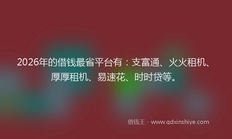 2026年的借钱最省平台有：支富通、火火租机、厚厚租机、易速花、时时贷等。