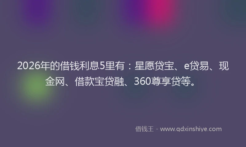 2026年的借钱利息5里有:星愿贷宝、e贷易、现金网、借款宝贷融、360尊享贷等。