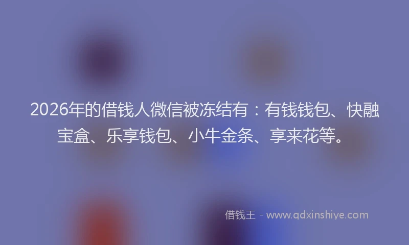 2026年的借钱人微信被冻结有:有钱钱包、快融宝盒、乐享钱包、小牛金条、享来花等。
