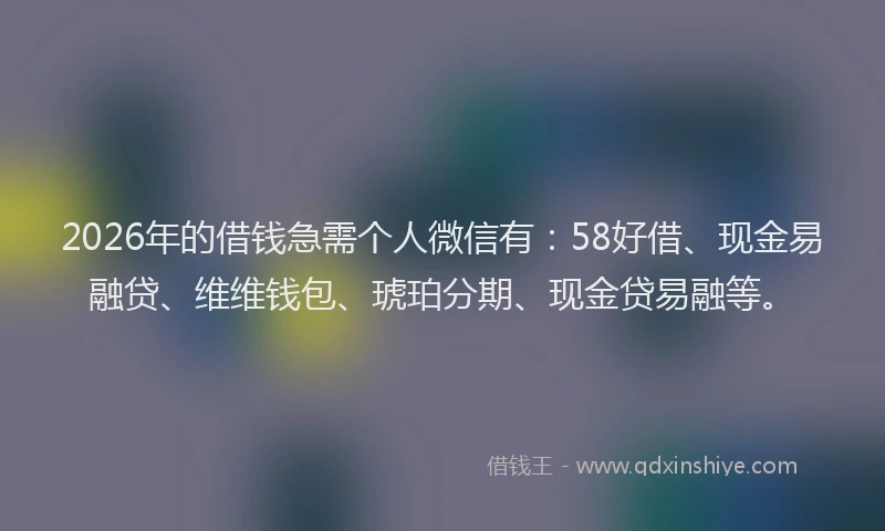 2026年的借钱急需个人微信有：58好借、现金易融贷、维维钱包、琥珀分期、现金贷易融等。