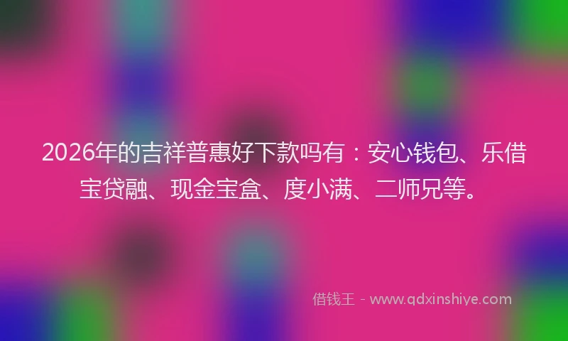 2026年的吉祥普惠好下款吗有：安心钱包、乐借宝贷融、现金宝盒、度小满、二师兄等。