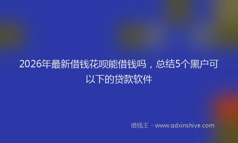 2026年最新借钱花呗能借钱吗，总结5个黑户可以下的贷款软件