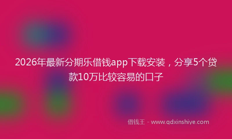 2026年最新分期乐借钱app下载安装，分享5个贷款10万比较容易的口子