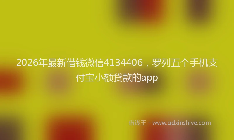 2026年最新借钱微信4134406，罗列五个手机支付宝小额贷款的app