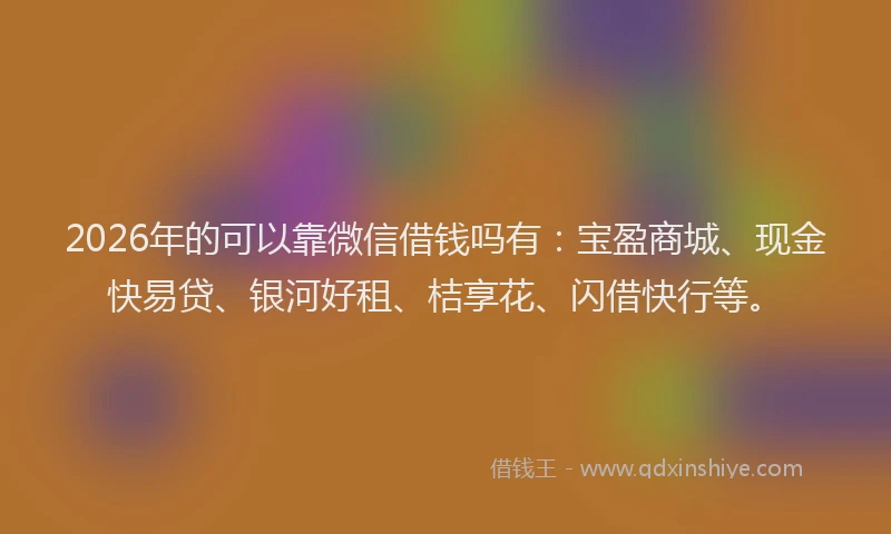 2026年的可以靠微信借钱吗有:宝盈商城、现金快易贷、银河好租、桔享花、闪借快行等。
