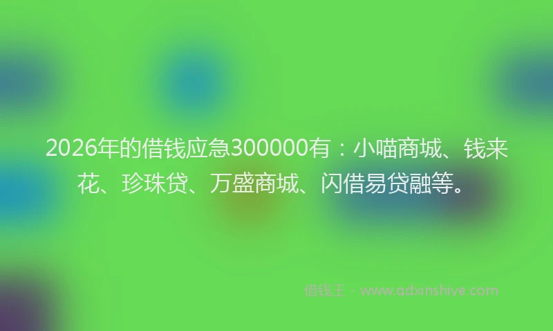 2026年的借钱应急300000有：小喵商城、钱来花、珍珠贷、万盛商城、闪借易贷融等。
