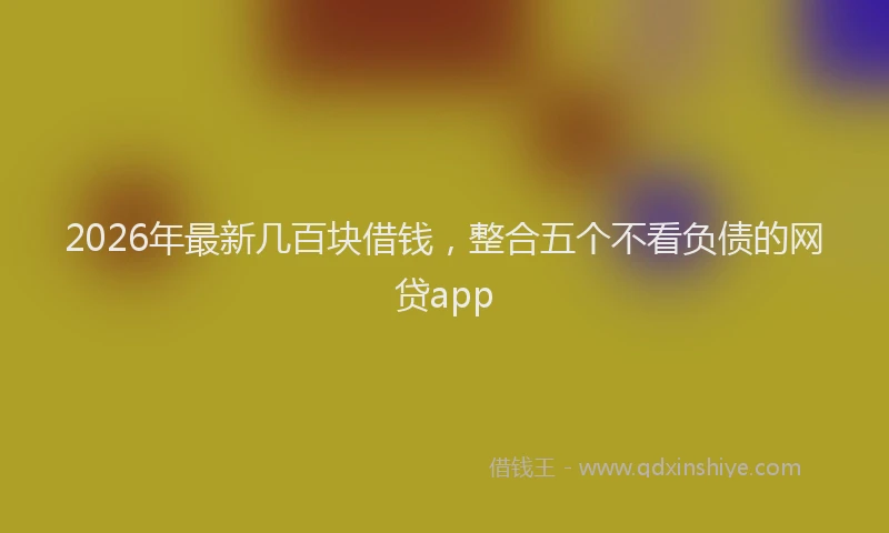 2026年最新几百块借钱，整合五个不看负债的网贷app
