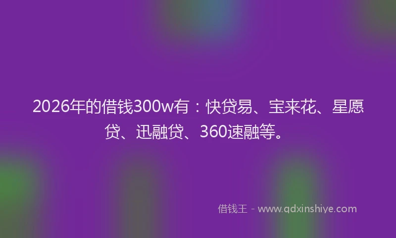 2026年的借钱300w有:快贷易、宝来花、星愿贷、迅融贷、360速融等。