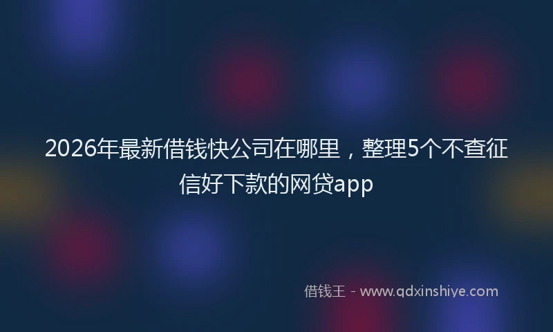 2026年最新借钱快公司在哪里，整理5个不查征信好下款的网贷app