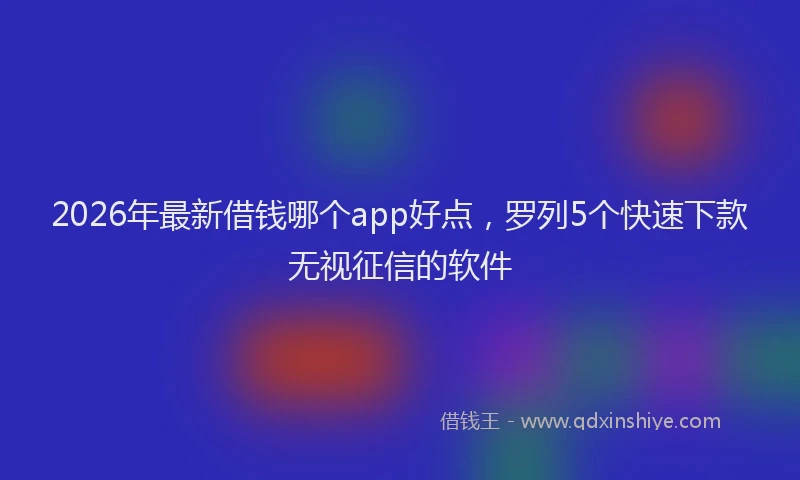 2026年最新借钱哪个app好点,罗列5个快速下款无视征信的软件