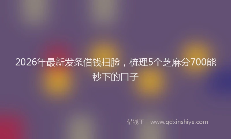 2026年最新发条借钱扫脸,梳理5个芝麻分700能秒下的口子