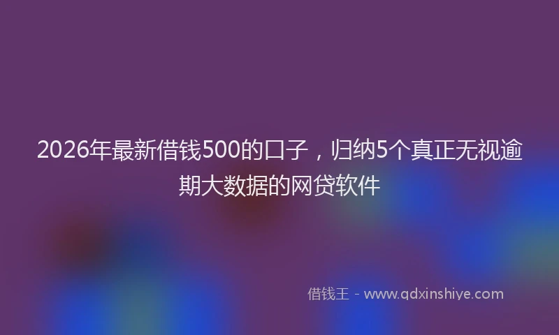 2026年最新借钱500的口子，归纳5个真正无视逾期大数据的网贷软件