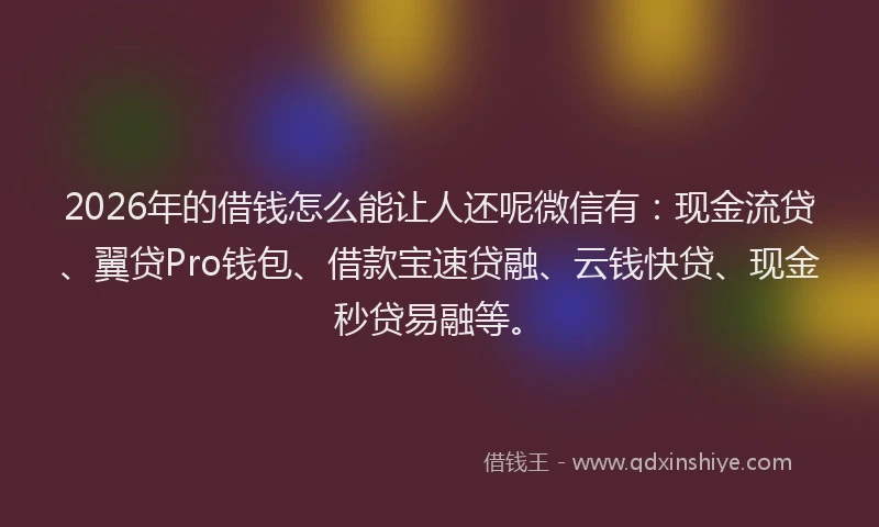 2026年的借钱怎么能让人还呢微信有：现金流贷、翼贷Pro钱包、借款宝速贷融、云钱快贷、现金秒贷易融等。