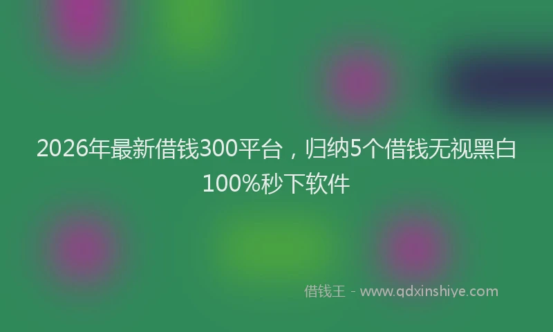 2026年最新借钱300平台，归纳5个借钱无视黑白100%秒下软件