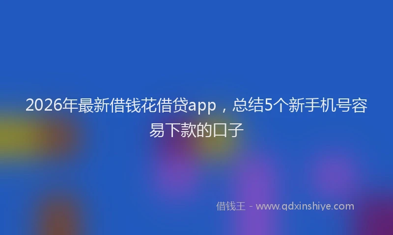 2026年最新借钱花借贷app，总结5个新手机号容易下款的口子