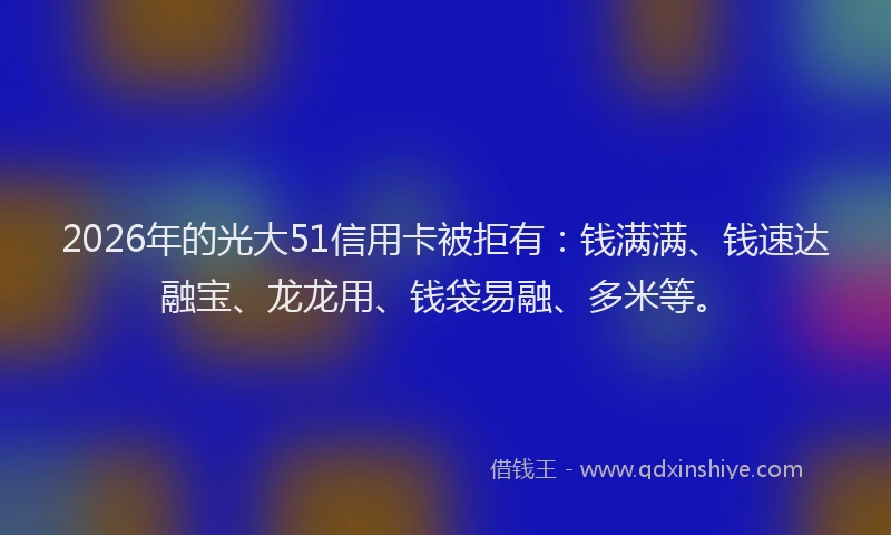 2026年的光大51信用卡被拒有：钱满满、钱速达融宝、龙龙用、钱袋易融、多米等。