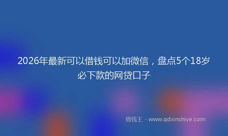 2026年最新可以借钱可以加微信，盘点5个18岁必下款的网贷口子