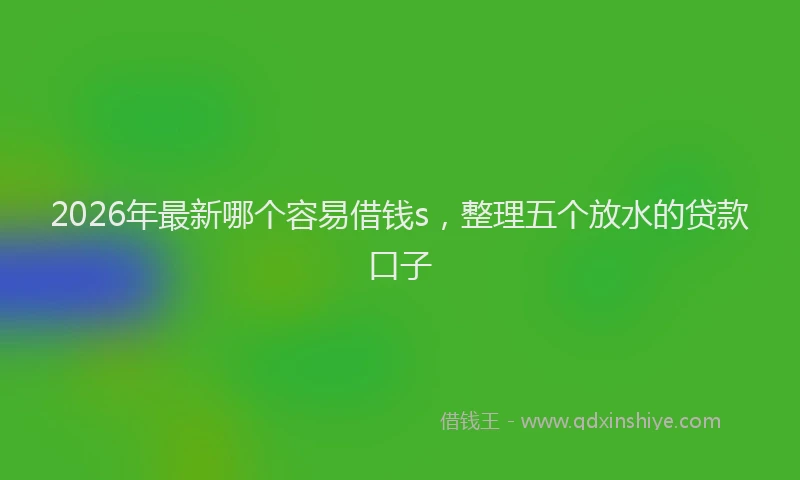 2026年最新哪个容易借钱s，整理五个放水的贷款口子