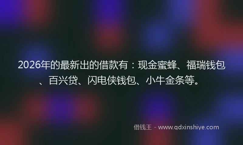 2026年的最新出的借款有:现金蜜蜂、福瑞钱包、百兴贷、闪电侠钱包、小牛金条等。
