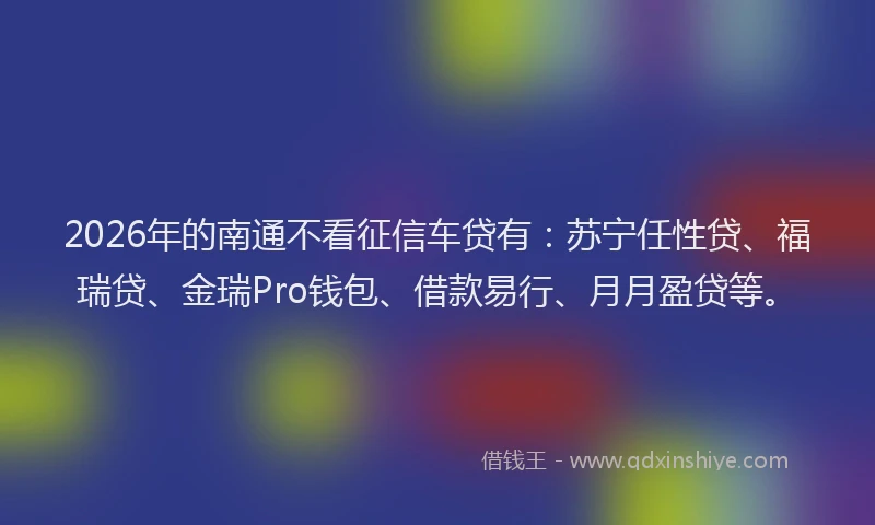2026年的南通不看征信车贷有：苏宁任性贷、福瑞贷、金瑞Pro钱包、借款易行、月月盈贷等。