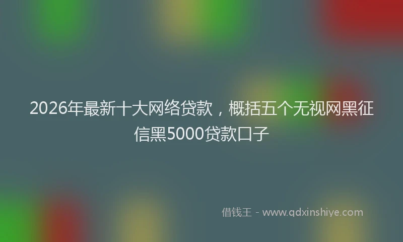 2026年最新十大网络贷款,概括五个无视网黑征信黑5000贷款口子