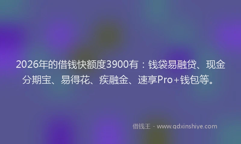 2026年的借钱快额度3900有:钱袋易融贷、现金分期宝、易得花、疾融金、速享Pro+钱包等。