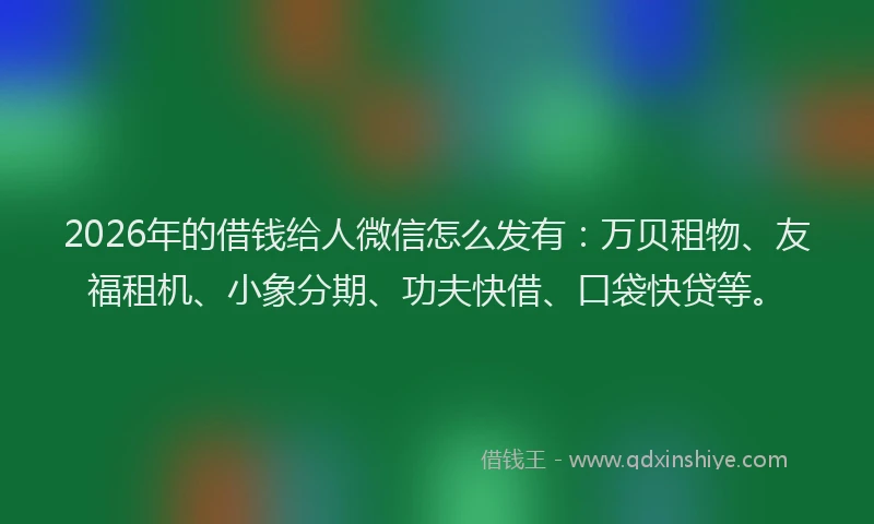 2026年的借钱给人微信怎么发有：万贝租物、友福租机、小象分期、功夫快借、口袋快贷等。