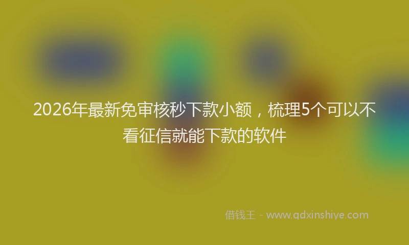2026年最新免审核秒下款小额，梳理5个可以不看征信就能下款的软件
