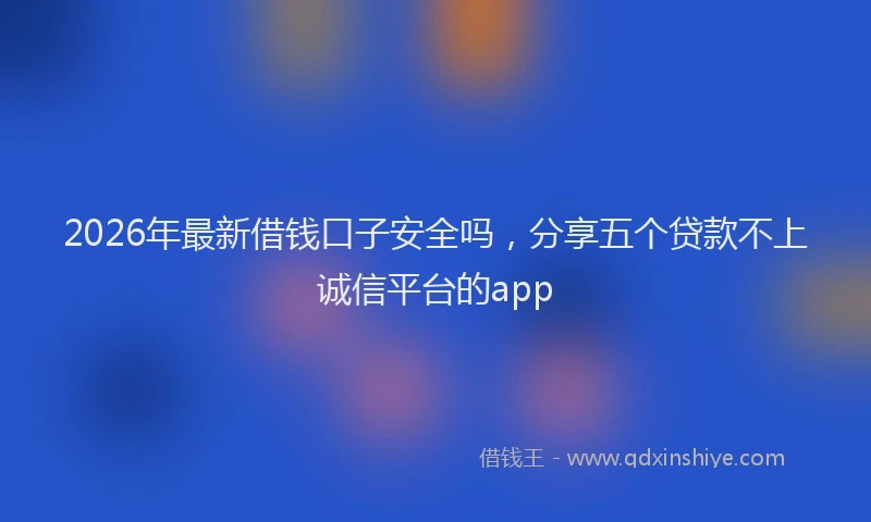 2026年最新借钱口子安全吗，分享五个贷款不上诚信平台的app