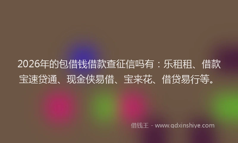 2026年的包借钱借款查征信吗有：乐租租、借款宝速贷通、现金侠易借、宝来花、借贷易行等。