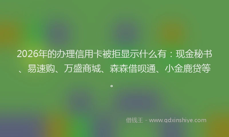 2026年的办理信用卡被拒显示什么有：现金秘书、易速购、万盛商城、森森借呗通、小金鹿贷等。