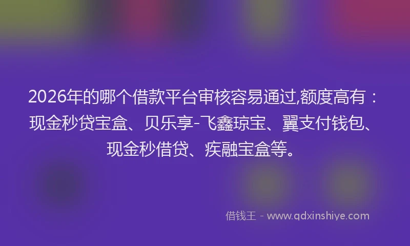 2026年的哪个借款平台审核容易通过,额度高有：现金秒贷宝盒、贝乐享-飞鑫琼宝、翼支付钱包、现金秒借贷、疾融宝盒等。
