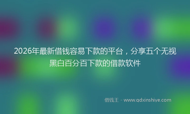 2026年最新借钱容易下款的平台，分享五个无视黑白百分百下款的借款软件