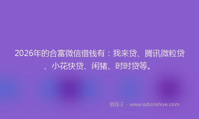 2026年的合富微信借钱有：我来贷、腾讯微粒贷、小花快贷、闲猪、时时贷等。