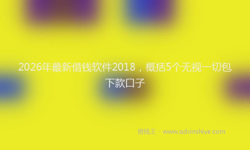 2026年最新借钱软件2018,概括5个无视一切包下款口子