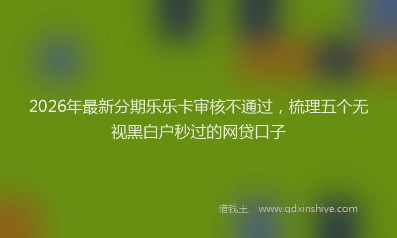 2026年最新分期乐乐卡审核不通过,梳理五个无视黑白户秒过的网贷口子