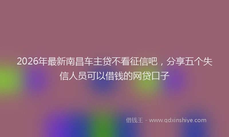 2026年最新南昌车主贷不看征信吧,分享五个失信人员可以借钱的网贷口子