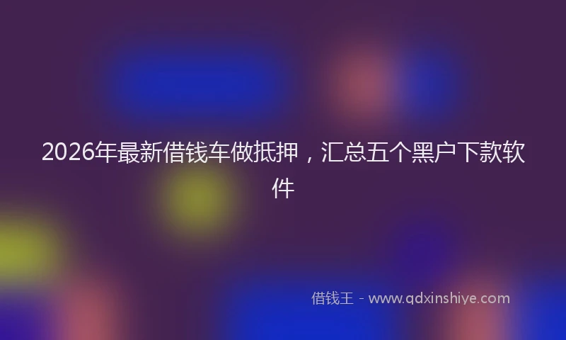 2026年最新借钱车做抵押，汇总五个黑户下款软件