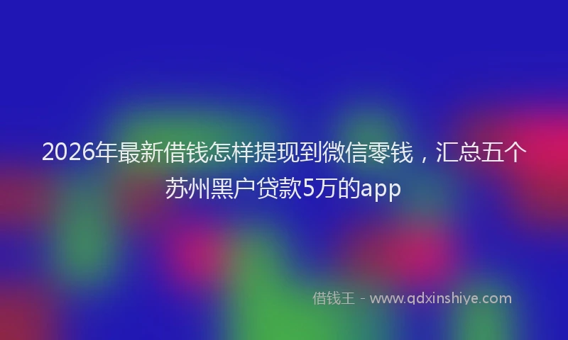 2026年最新借钱怎样提现到微信零钱，汇总五个苏州黑户贷款5万的app