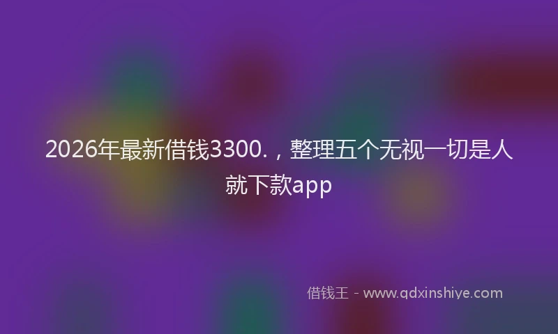 2026年最新借钱3300.，整理五个无视一切是人就下款app