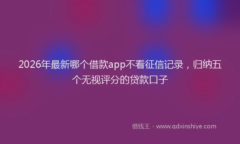 2026年最新哪个借款app不看征信记录，归纳五个无视评分的贷款口子