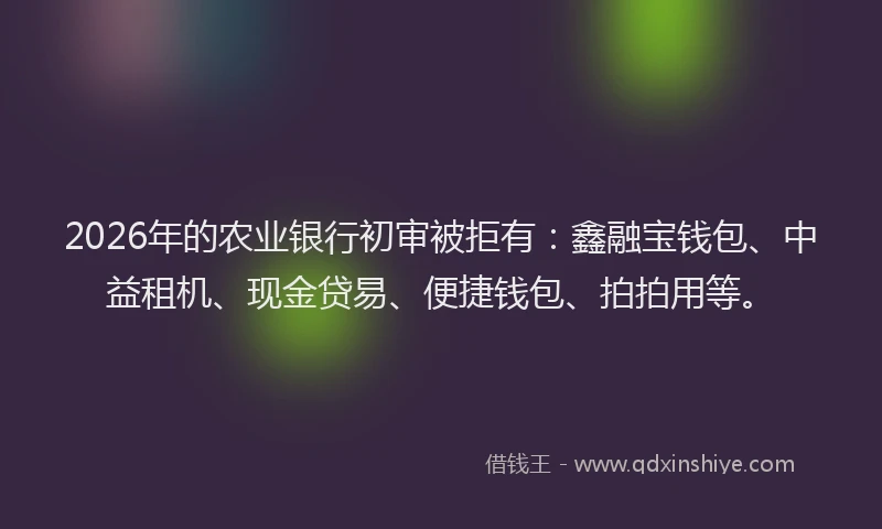 2026年的农业银行初审被拒有：鑫融宝钱包、中益租机、现金贷易、便捷钱包、拍拍用等。