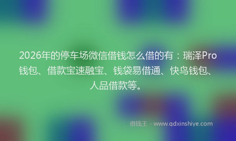 2026年的停车场微信借钱怎么借的有：瑞泽Pro钱包、借款宝速融宝、钱袋易借通、快鸟钱包、人品借款等。