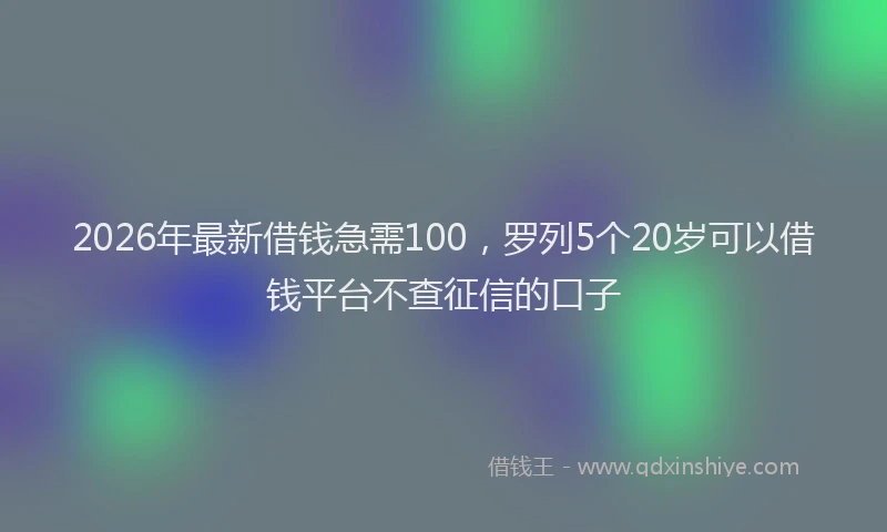 2026年最新借钱急需100，罗列5个20岁可以借钱平台不查征信的口子