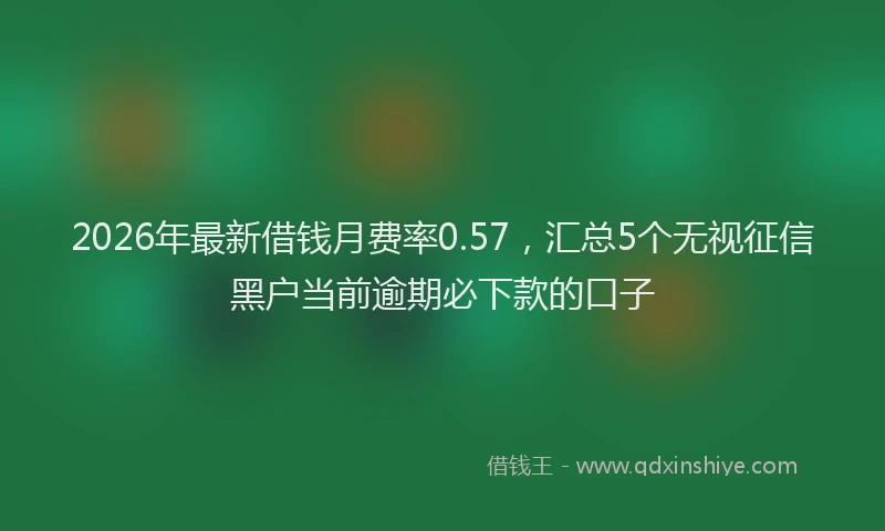 2026年最新借钱月费率0.57，汇总5个无视征信黑户当前逾期必下款的口子
