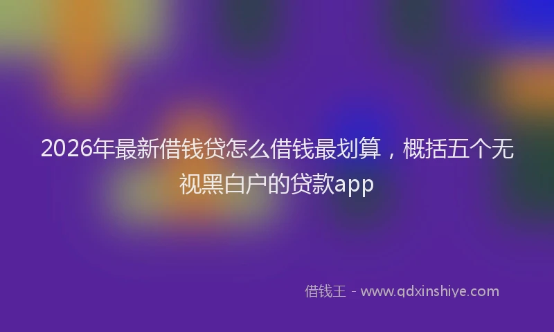 2026年最新借钱贷怎么借钱最划算,概括五个无视黑白户的贷款app