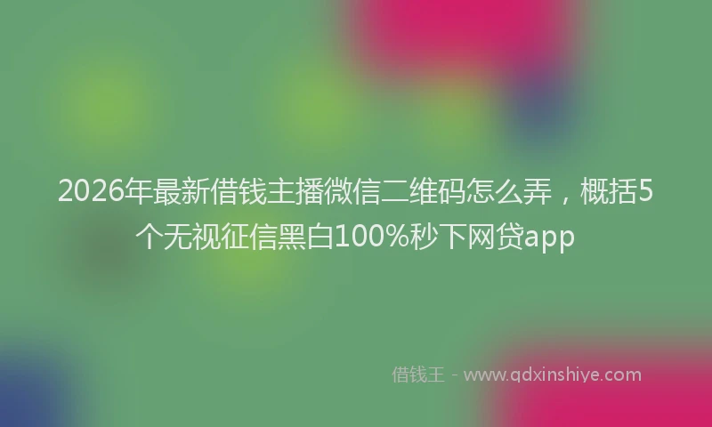 2026年最新借钱主播微信二维码怎么弄，概括5个无视征信黑白100%秒下网贷app