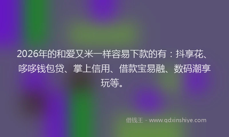 2026年的和爱又米一样容易下款的有：抖享花、哆哆钱包贷、掌上信用、借款宝易融、数码潮享玩等。