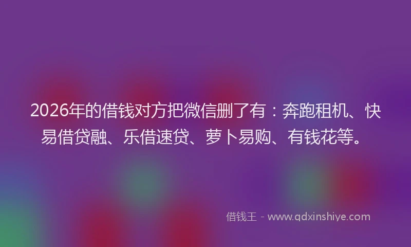 2026年的借钱对方把微信删了有：奔跑租机、快易借贷融、乐借速贷、萝卜易购、有钱花等。